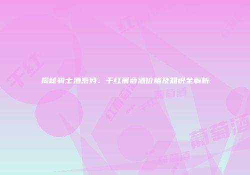 揭秘骑士酒系列：干红葡萄酒价格及知识全解析