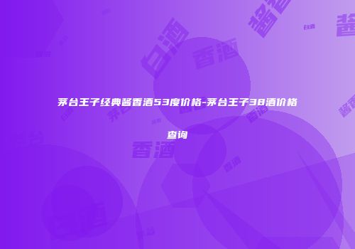 茅台王子经典酱香酒53度价格-茅台王子38酒价格查询