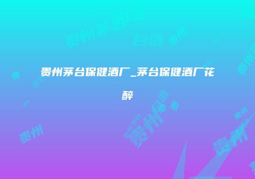 贵州茅台保健酒厂_茅台保健酒厂花醉