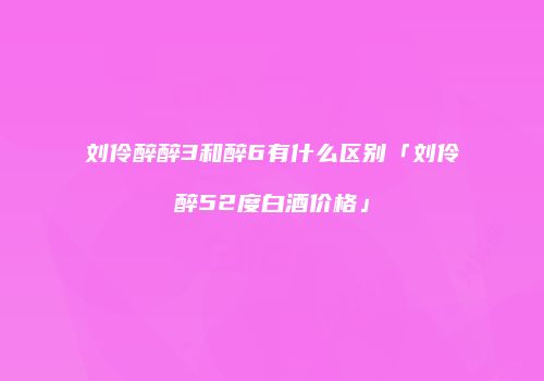 刘伶醉醉3和醉6有什么区别「刘伶醉52度白酒价格」