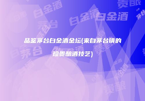 品鉴茅台白金酒金坛(来自茅台镇的珍贵酿酒技艺)