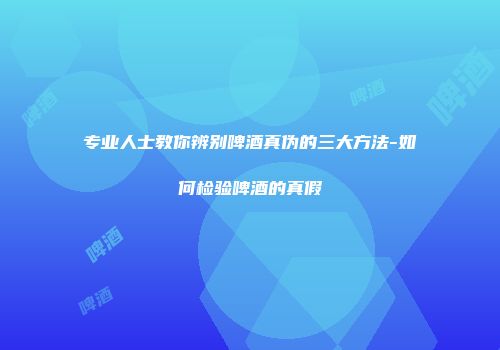 专业人士教你辨别啤酒真伪的三大方法-如何检验啤酒的真假