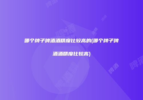 哪个牌子啤酒酒精度比较高的(哪个牌子啤酒酒精度比较高)