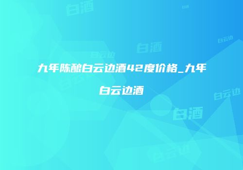 九年陈酿白云边酒42度价格_九年白云边酒