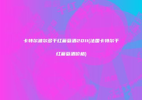 卡特尔波尔多干红葡萄酒2011(法国卡特尔干红葡萄酒价格)