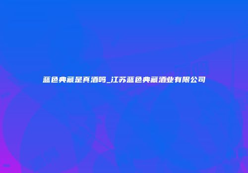 蓝色典藏是真酒吗_江苏蓝色典藏酒业有限公司