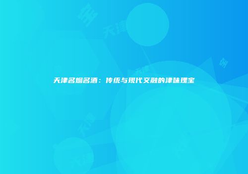 天津名烟名酒：传统与现代交融的津味瑰宝