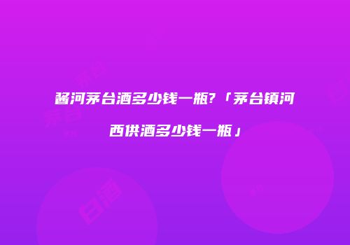 酱河茅台酒多少钱一瓶?「茅台镇河西供酒多少钱一瓶」