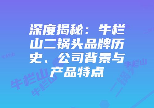 深度揭秘：牛栏山二锅头品牌历史、公司背景与产品特点