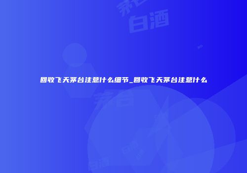 回收飞天茅台注意什么细节_回收飞天茅台注意什么