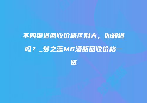 不同渠道回收价格区别大，你知道吗？_梦之蓝M6酒瓶回收价格一览
