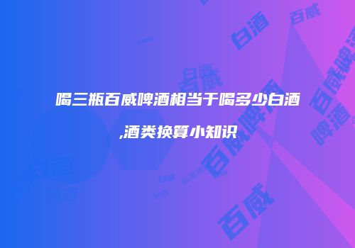 喝三瓶百威啤酒相当于喝多少白酒,酒类换算小知识