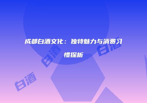 成都白酒文化：独特魅力与消费习惯探析