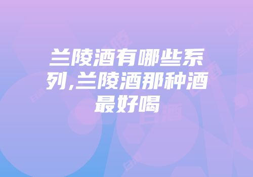 兰陵酒有哪些系列,兰陵酒那种酒最好喝