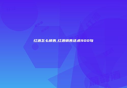 红酒怎么销售,红酒销售话术900句