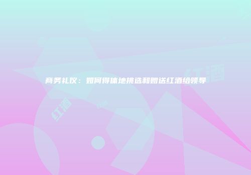 商务礼仪：如何得体地挑选和赠送红酒给领导
