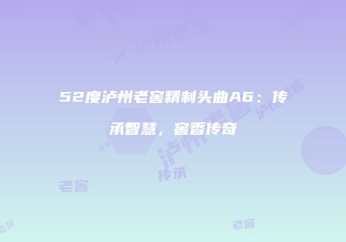 52度泸州老窖精制头曲A6：传承智慧，窖香传奇