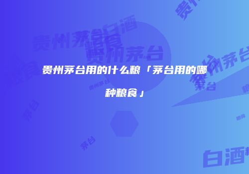 贵州茅台用的什么粮「茅台用的哪种粮食」