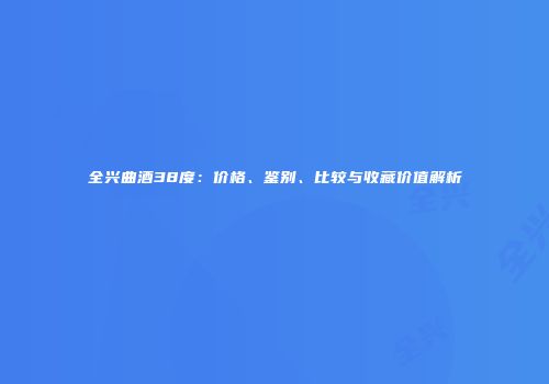 全兴曲酒38度：价格、鉴别、比较与收藏价值解析