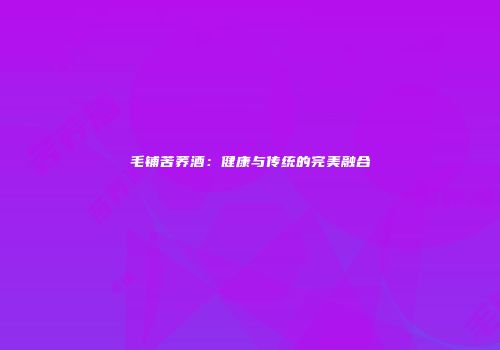 毛铺苦荞酒：健康与传统的完美融合
