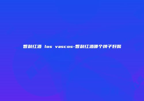 智利红酒 los vascos-智利红酒哪个牌子好喝