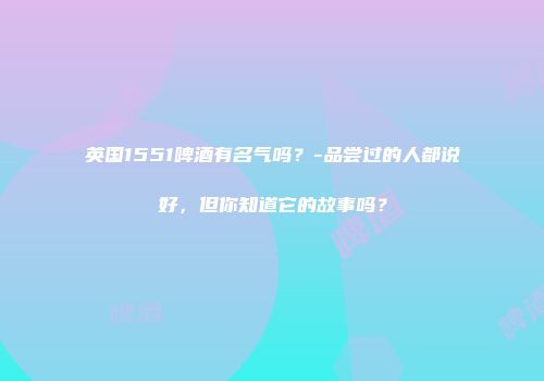 英国1551啤酒有名气吗？-品尝过的人都说好，但你知道它的故事吗？