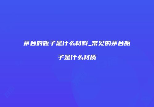 茅台的瓶子是什么材料_常见的茅台瓶子是什么材质