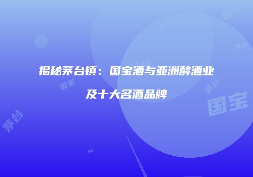 揭秘茅台镇：国宝酒与亚洲醇酒业及十大名酒品牌