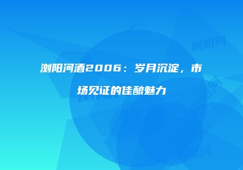浏阳河酒2006：岁月沉淀，市场见证的佳酿魅力