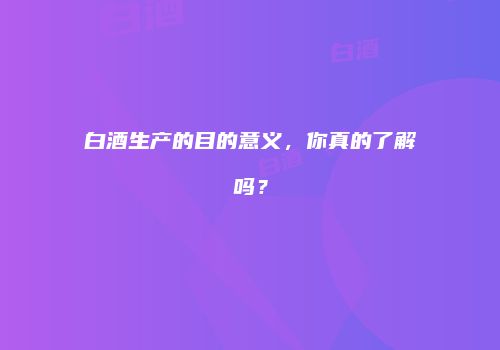 白酒生产的目的意义，你真的了解吗？