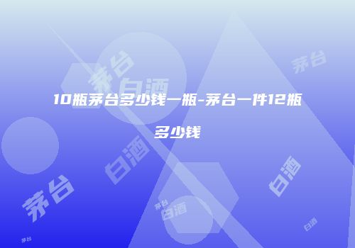 10瓶茅台多少钱一瓶-茅台一件12瓶多少钱