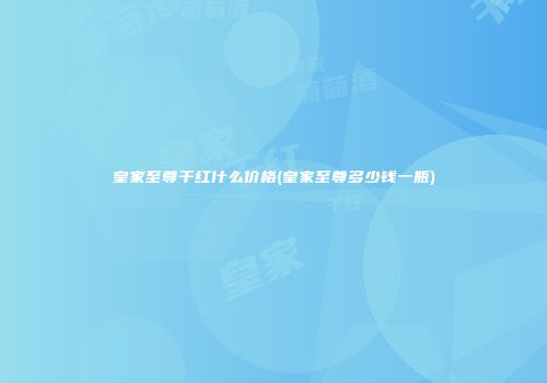 皇家至尊干红什么价格(皇家至尊多少钱一瓶)