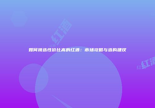 如何挑选性价比高的红酒：市场攻略与选购建议