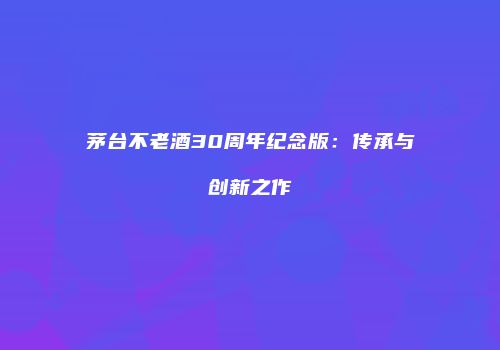 茅台不老酒30周年纪念版：传承与创新之作