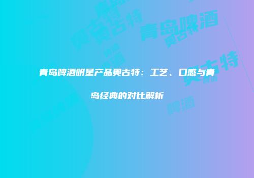 青岛啤酒明星产品奥古特：工艺、口感与青岛经典的对比解析