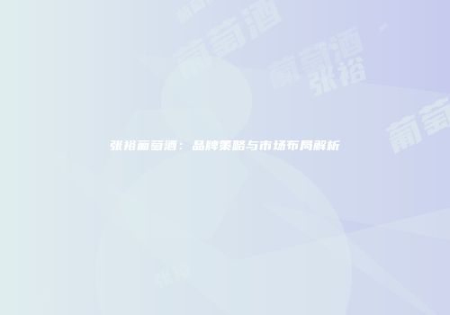 张裕葡萄酒：品牌策略与市场布局解析