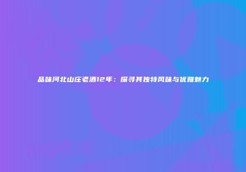 品味河北山庄老酒12年：探寻其独特风味与优雅魅力