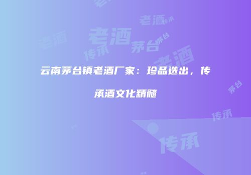 云南茅台镇老酒厂家：珍品迭出，传承酒文化精髓