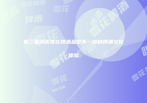 新三星尚志雪花啤酒品尝不一样的啤酒文化体验