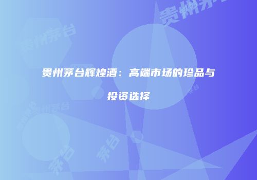 贵州茅台辉煌酒：高端市场的珍品与投资选择