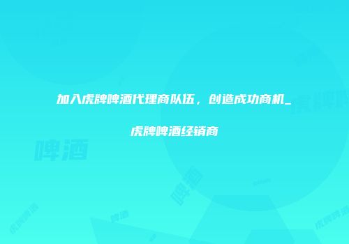 加入虎牌啤酒代理商队伍，创造成功商机_虎牌啤酒经销商