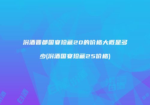 汾酒晋都国宴珍藏20的价格大概是多少(汾酒国宴珍藏25价格)