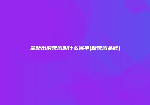 最新出的啤酒叫什么名字(新啤酒品牌)