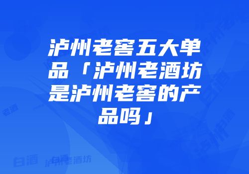 泸州老窖五大单品「泸州老酒坊是泸州老窖的产品吗」