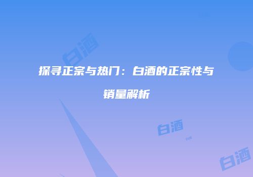 探寻正宗与热门：白酒的正宗性与销量解析