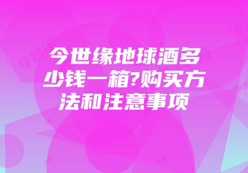 今世缘地球酒多少钱一箱?购买方法和注意事项