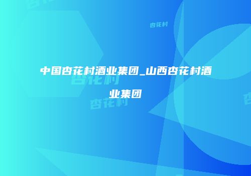 中国杏花村酒业集团_山西杏花村酒业集团