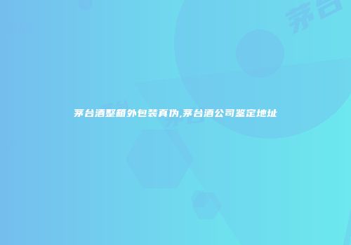 茅台酒整箱外包装真伪,茅台酒公司鉴定地址