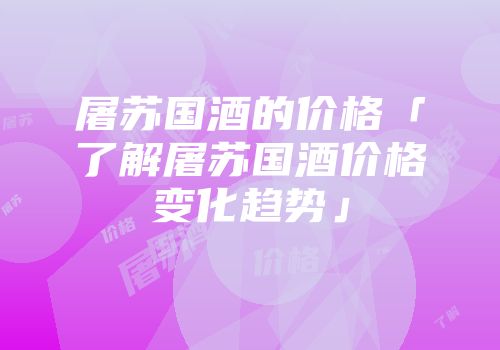 屠苏国酒的价格「了解屠苏国酒价格变化趋势」