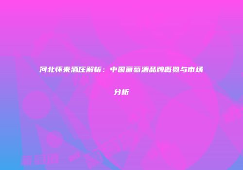 河北怀来酒庄解析：中国葡萄酒品牌概览与市场分析